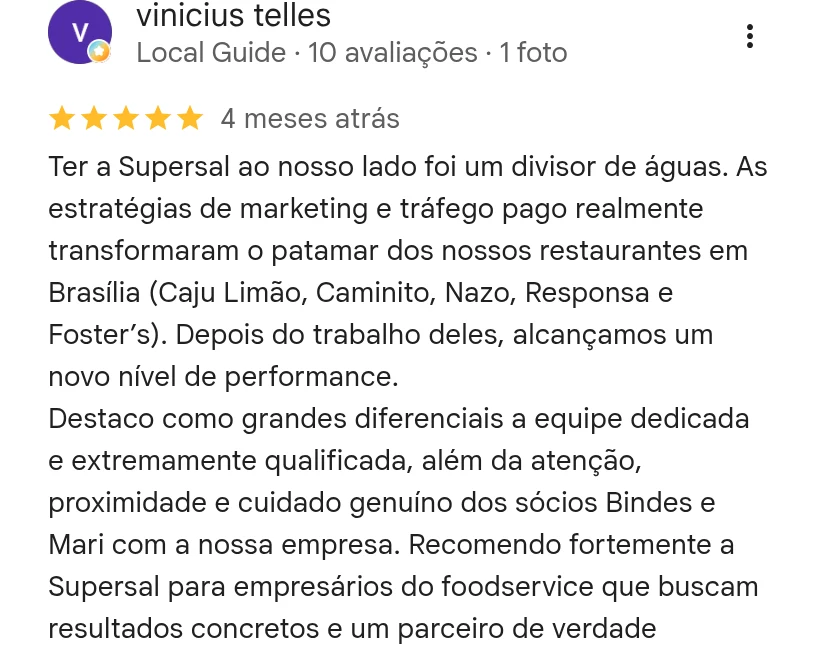 Avaliação 5 estrelas de Vinicius Telles no Google: ter a Supersal ao nosso lado foi um divisor de águas, as estratégias de marketing e tráfego pago elevaram o patamar dos nossos restaurantes em Brasília (Caju Limão, Caminito, Nazo, Responsa e Foster's). Recomendo fortemente para empresários do foodservice que buscam resultados concretos.